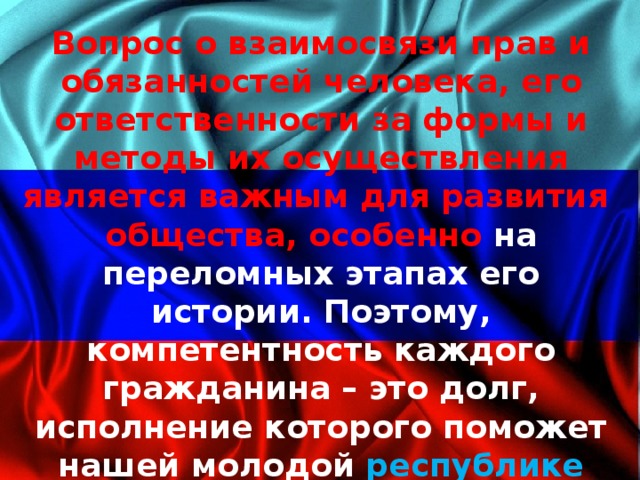Вопрос о взаимосвязи прав и обязанностей человека, его ответственности за формы и методы их осуществления является важным для развития общества, особенно на переломных этапах его истории. Поэтому, компетентность каждого гражданина – это долг, исполнение которого поможет нашей молодой республике расправить свои крылья и уверенно устремиться в полет к светлому будущему! 