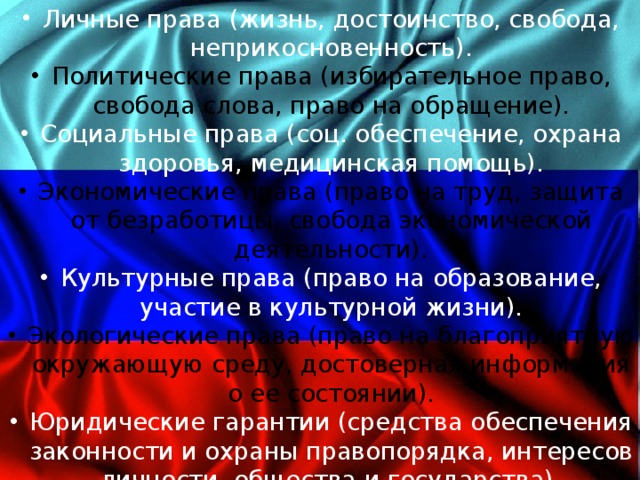 Личные права (жизнь, достоинство, свобода, неприкосновенность). Политические права (избирательное право, свобода слова, право на обращение). Социальные права (соц. обеспечение, охрана здоровья, медицинская помощь). Экономические права (право на труд, защита от безработицы, свобода экономической деятельности). Культурные права (право на образование, участие в культурной жизни). Экологические права (право на благоприятную окружающую среду, достоверная информация о ее состоянии). Юридические гарантии (средства обеспечения законности и охраны правопорядка, интересов личности, общества и государства). 4 