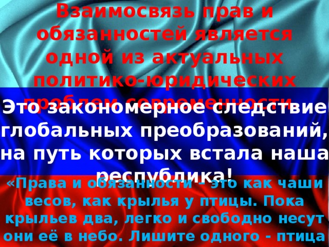 Взаимосвязь прав и обязанностей является одной из актуальных политико-юридических проблем современности. Это закономерное следствие глобальных преобразований, на путь которых встала наша республика! «Права и обязанности – это как чаши весов, как крылья у птицы. Пока крыльев два, легко и свободно несут они её в небо. Лишите одного - птица камнем рухнет вниз» В.М. Блинов 