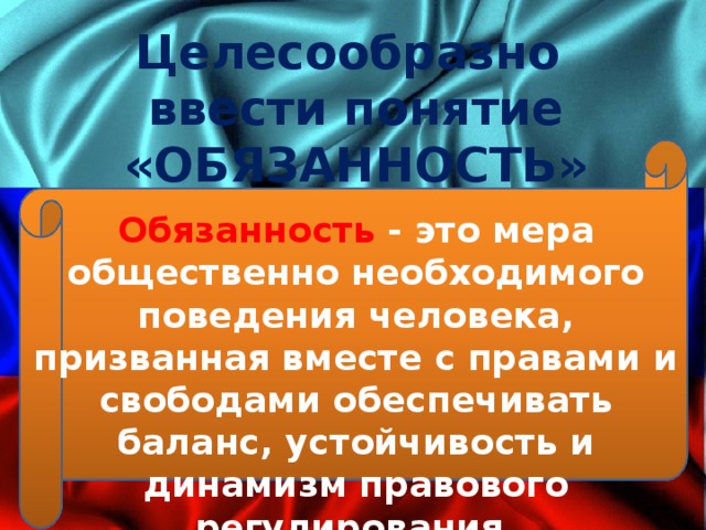 Целесообразно ввести понятие «ОБЯЗАННОСТЬ» Обязанность - это мера общественно необходимого поведения человека, призванная вместе с правами и свободами обеспечивать баланс, устойчивость и динамизм правового регулирования. 