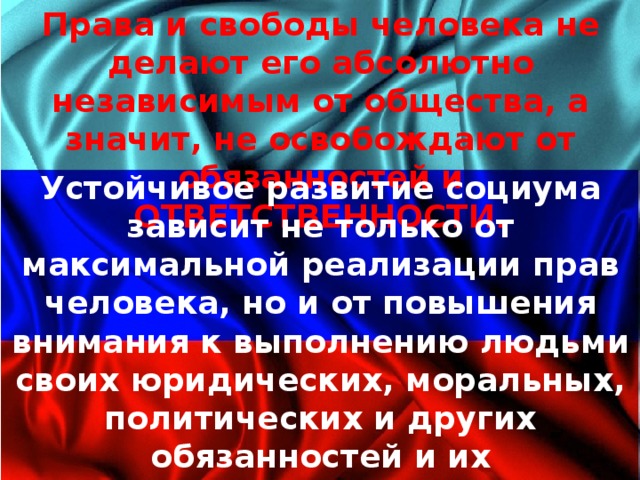 Права и свободы человека не делают его абсолютно независимым от общества, а значит, не освобождают от обя­занностей и ОТВЕТСТВЕННОСТИ. Устойчивое развитие социума зависит не только от максимальной реализации прав челове­ка, но и от повышения внимания к выполнению людьми своих юридических, моральных, политических и других обязанностей и их ответственности за последствия своих действий для других людей и общества в целом.  