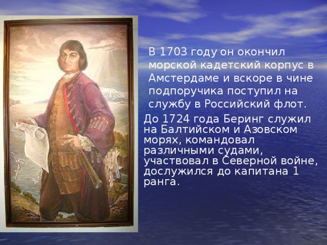В 1703 году он окончил морской кадетский корпус в Амстердаме и вскоре в чине подпоручика поступил на службу в Российский флот.  До 1724 года Беринг служил на Балтийском и Азовском морях, командовал различными судами, участвовал в Северной войне, дослужился до капитана 1 ранга. 