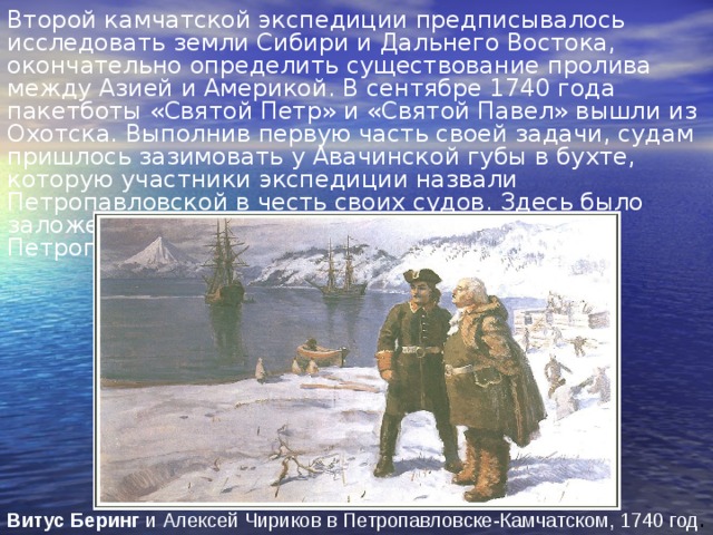 Второй камчатской экспедиции предписывалось исследовать земли Сибири и Дальнего Востока, окончательно определить существование пролива между Азией и Америкой. В сентябре 1740 года пакетботы «Святой Петр» и «Святой Павел» вышли из Охотска. Выполнив первую часть своей задачи, судам пришлось зазимовать у Авачинской губы в бухте, которую участники экспедиции назвали Петропавловской в честь своих судов. Здесь было заложено поселение, которое ныне – город Петропавловск-Камчатский. Витус  Беринг и Алексей Чириков в Петропавловске-Камчатском, 1740 год . 