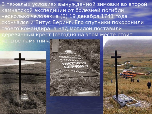 В тяжелых условиях вынужденной зимовки во второй камчатской экспедиции от болезней погибли несколько человек, а (8) 19 декабря 1741 года скончался и Витус Беринг. Его спутники похоронили своего командира, а над могилой поставили деревянный крест (сегодня на этом месте стоит четыре памятника). 