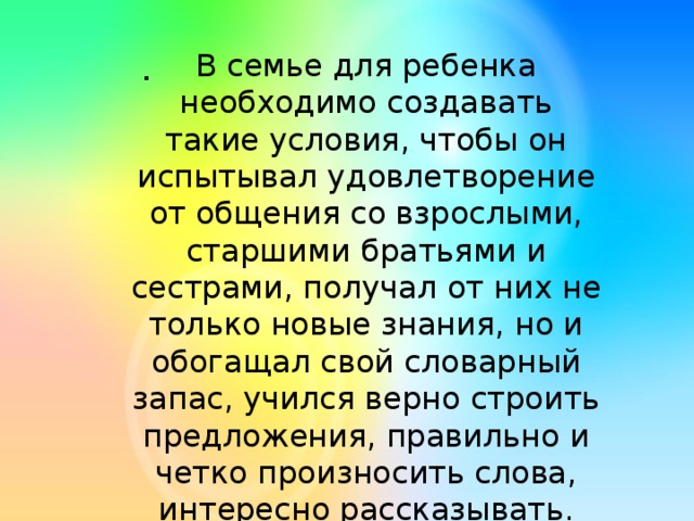 . В семье для ребенка необходимо создавать такие условия, чтобы он испытывал удовлетворение от общения со взрослыми, старшими братьями и сестрами, получал от них не только новые знания, но и обогащал свой словарный запас, учился верно строить предложения, правильно и четко произносить слова, интересно рассказывать. 