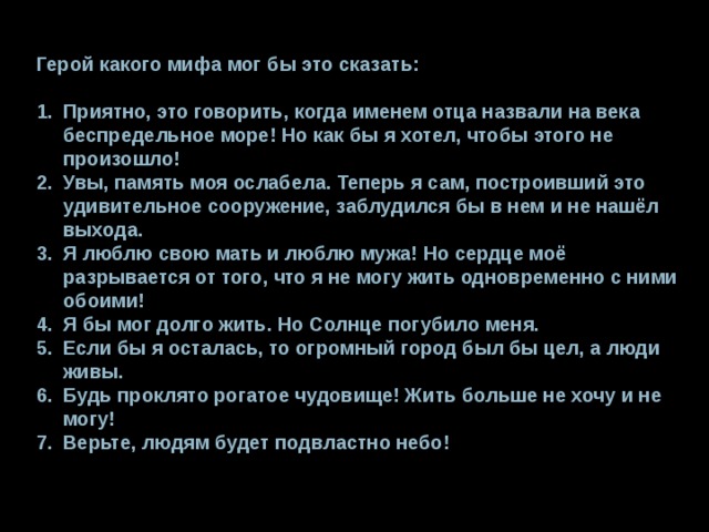 Герой какого мифа мог бы это сказать: Приятно, это говорить, когда именем отца назвали на века беспредельное море! Но как бы я хотел, чтобы этого не произошло! Увы, память моя ослабела. Теперь я сам, построивший это удивительное сооружение, заблудился бы в нем и не нашёл выхода. Я люблю свою мать и люблю мужа! Но сердце моё разрывается от того, что я не могу жить одновременно с ними обоими! Я бы мог долго жить. Но Солнце погубило меня. Если бы я осталась, то огромный город был бы цел, а люди живы. Будь проклято рогатое чудовище! Жить больше не хочу и не могу! Верьте, людям будет подвластно небо! 
