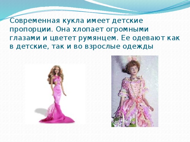 Современная кукла имеет детские пропорции. Она хлопает огромными глазами и цветет румянцем. Ее одевают как в детские, так и во взрослые одежды 