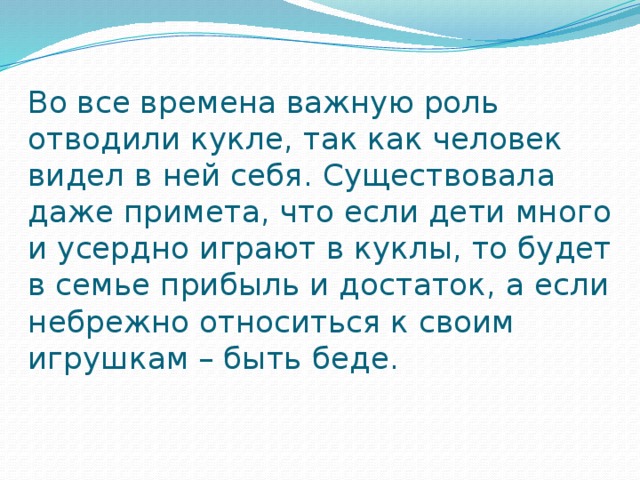 Во все времена важную роль отводили кукле, так как человек видел в ней себя. Существовала даже примета, что если дети много и усердно играют в куклы, то будет в семье прибыль и достаток, а если небрежно относиться к своим игрушкам – быть беде.   