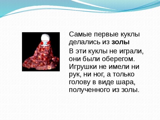  Самые первые куклы делались из золы   В эти куклы не играли, они были оберегом. Игрушки не имели ни рук, ни ног, а только голову в виде шара, полученного из золы. 