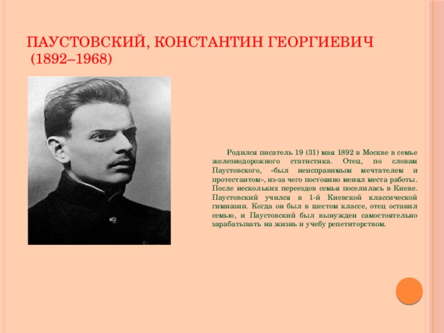 ПАУСТОВСКИЙ, КОНСТАНТИН ГЕОРГИЕВИЧ  (1892–1968)  Родился писатель 19 (31) мая 1892 в Москве в семье железнодорожного статистика. Отец, по словам Паустовского, «был неисправимым мечтателем и протестантом», из-за чего постоянно менял места работы. После нескольких переездов семья поселилась в Киеве. Паустовский учился в 1-й Киевской классической гимназии. Когда он был в шестом классе, отец оставил семью, и Паустовский был вынужден самостоятельно зарабатывать на жизнь и учебу репетиторством.  