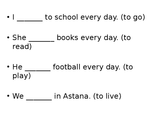 I _______ to school every day. (to go) She _______ books every day. (to read) He _______ football every day. (to play) We _______ in Astana. (to live) 