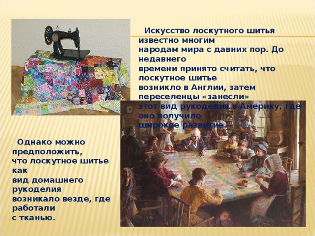  Искусство лоскутного шитья известно многим народам мира с давних пор. До недавнего времени принято считать, что лоскутное шитье возникло в Англии, затем переселенцы «занесли» этот вид рукоделия в Америку, где оно получило широкое развитие.  Однако можно предположить, что лоскутное шитье как вид домашнего рукоделия возникало везде, где работали с тканью. 