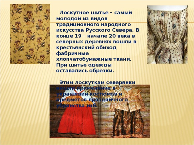  Лоскутное шитье – самый молодой из видов традиционного народного искусства Русского Севера. В конце 19 – начале 20 века в северных деревнях вошли в крестьянский обиход фабричные хлопчатобумажные ткани. При шитье одежды оставались обрезки.   Этим лоскуткам северянки нашли применение в украшении костюмов и предметов праздничного убранства изб. 