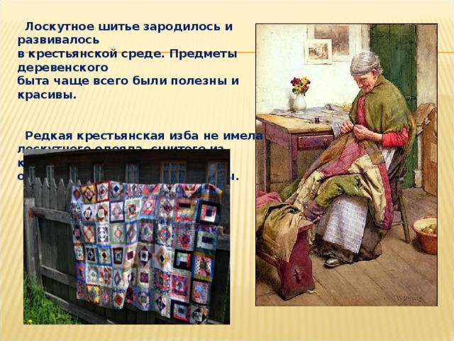  Лоскутное шитье зародилось и развивалось в крестьянской среде. Предметы деревенского быта чаще всего были полезны и красивы.    Редкая крестьянская изба не имела лоскутного одеяла, сшитого из кусочков отслужившей свой срок одежды. 