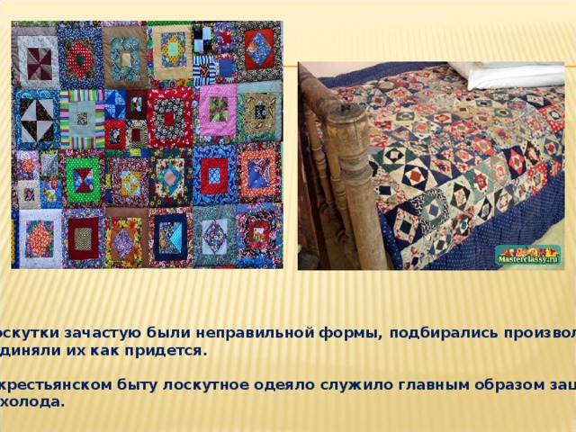  Лоскутки зачастую были неправильной формы, подбирались произвольно, соединяли их как придется.   В крестьянском быту лоскутное одеяло служило главным образом защитой  от холода. 