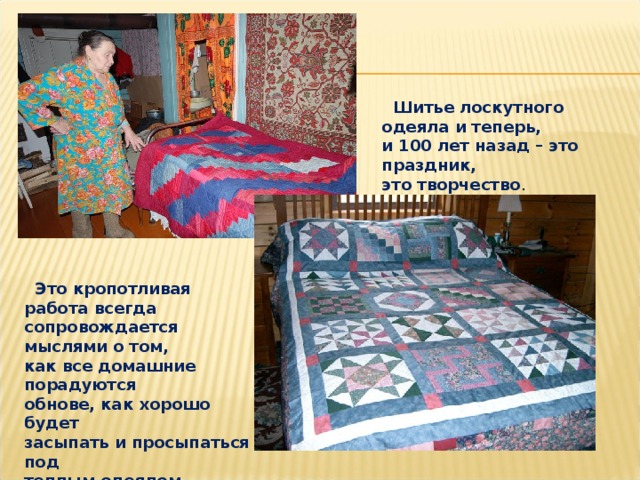  Шитье лоскутного одеяла и теперь, и 100 лет назад – это праздник, это творчество .  Это кропотливая работа всегда сопровождается мыслями о том, как все домашние порадуются обнове, как хорошо будет засыпать и просыпаться под теплым одеялом. 