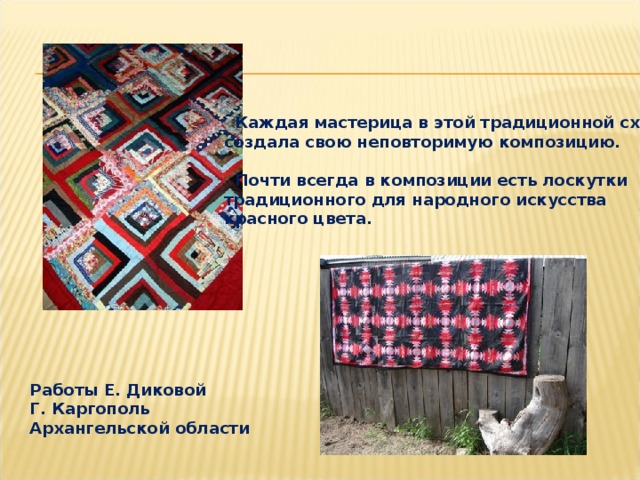  Каждая мастерица в этой традиционной схеме создала свою неповторимую композицию.   Почти всегда в композиции есть лоскутки традиционного для народного искусства красного цвета. Работы Е. Диковой Г. Каргополь Архангельской области 