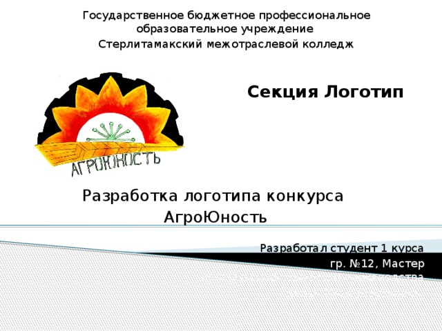 Государственное бюджетное профессиональное образовательное учреждение Стерлитамакский межотраслевой колледж Секция Логотип Разработка логотипа конкурса АгроЮность Разработал студент 1 курса гр. №12, Мастер сельскохозяйственного производства Курач Илья Дмитиевич 