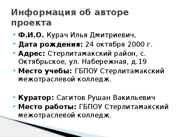 Информация об авторе проекта Ф.И.О. Курач Илья Дмитриевич, Дата рождения: 24 октября 2000 г. Адрес: Стерлитамакский район, с. Октябрьское, ул. Набережная, д.19 Место учебы: ГБПОУ Стерлитамакский межотраслевой колледж. Куратор: Сагитов Рушан Вакильевич Место работы: ГБПОУ Стерлитамакский межотраслевой колледж. 