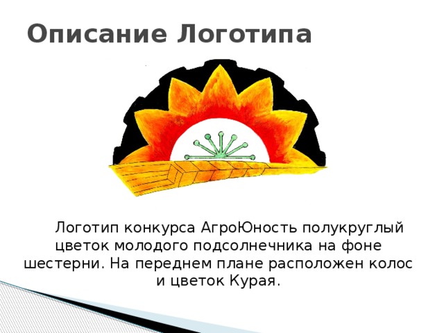 Описание Логотипа  Логотип конкурса АгроЮность полукруглый цветок молодого подсолнечника на фоне шестерни. На переднем плане расположен колос и цветок Курая. 