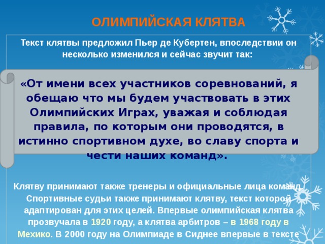 ОЛИМПИЙСКАЯ КЛЯТВА Текст клятвы предложил Пьер де Кубертен, впоследствии он несколько изменился и сейчас звучит так:  «От имени всех участников соревнований, я обещаю что мы будем участвовать в этих Олимпийских Играх, уважая и соблюдая правила, по которым они проводятся, в истинно спортивном духе, во славу спорта и чести наших команд».   Клятву принимают также тренеры и официальные лица команд. Спортивные судьи также принимают клятву, текст которой адаптирован для этих целей. Впервые олимпийская клятва прозвучала в 1920 году, а клятва арбитров – в 1968 году в Мехико . В 2000 году на Олимпиаде в Сиднее впервые в тексте клятвы появились слова о неиспользовании допинга в соревнованиях.  