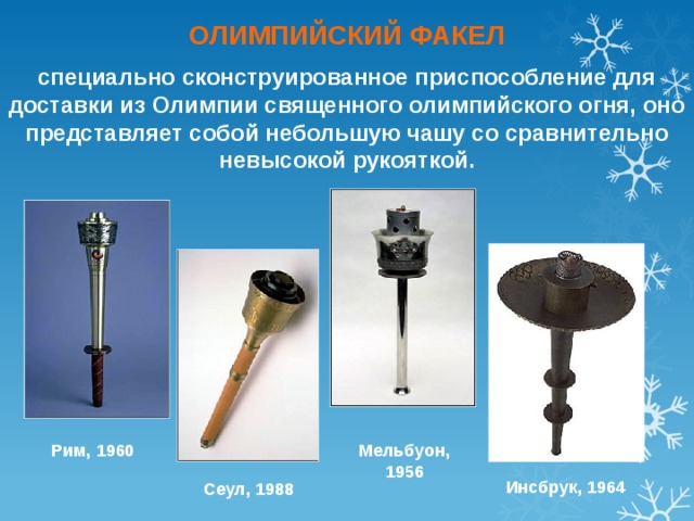 ОЛИМПИЙСКИЙ ФАКЕЛ специально сконструированное приспособление для доставки из Олимпии священного олимпийского огня, оно представляет собой небольшую чашу со сравнительно невысокой рукояткой. Рим, 1960 Мельбуон, 1956 Инсбрук, 1964 Сеул, 1988 
