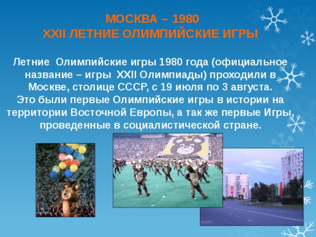  МОСКВА – 1980 XXII ЛЕТНИЕ ОЛИМПИЙСКИЕ ИГРЫ  Летние Олимпийские игры 1980 года (официальное название – игры XXII Олимпиады) проходили в Москве, столице СССР, с 19 июля по 3 августа. Это были первые Олимпийские игры в истории на территории Восточной Европы, а так же первые Игры, проведенные в социалистической стране. 