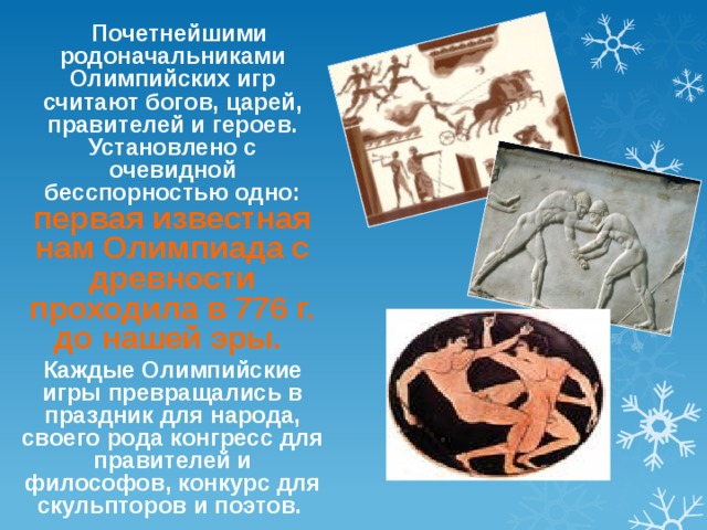  Почетнейшими родоначальниками Олимпийских игр считают богов, царей, правителей и героев. Установлено с очевидной бесспорностью одно: первая известная нам Олимпиада с древности проходила в 776 г. до нашей эры.  Каждые Олимпийские игры превращались в праздник для народа, своего рода конгресс для правителей и философов, конкурс для скульпторов и поэтов.  