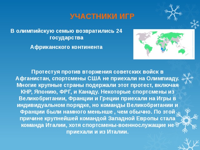 УЧАСТНИКИ ИГР В олимпийскую семью возвратились 24 государства  Африканского континента Протестуя против вторжения советских войск в Афганистан, спортсмены США не приехали на Олимпиаду. Многие крупные страны подержали этот протест, включая КНР, Японию, ФРГ, и Канаду. Некоторые спортсмены из Великобритании, Франции и Греции приехали на Игры в индивидуальном порядке, но команды Великобритании и Франции были намного меньнше , чем обычно. По этой причине крупнейшей командой Западной Европы стала команда Италии, хотя спортсмены-военнослужащие не приехали и из Италии. 