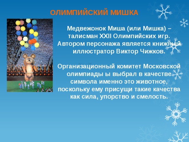 ОЛИМПИЙСКИЙ МИШКА Медвежонок Миша (или Мишка) – талисман XXII Олимпийских игр. Автором персонажа является книжный иллюстратор Виктор Чижков.  Организационный комитет Московской олимпиады ы выбрал в качестве символа именно это животное, поскольку ему присущи такие качества как сила, упорство и смелость. 