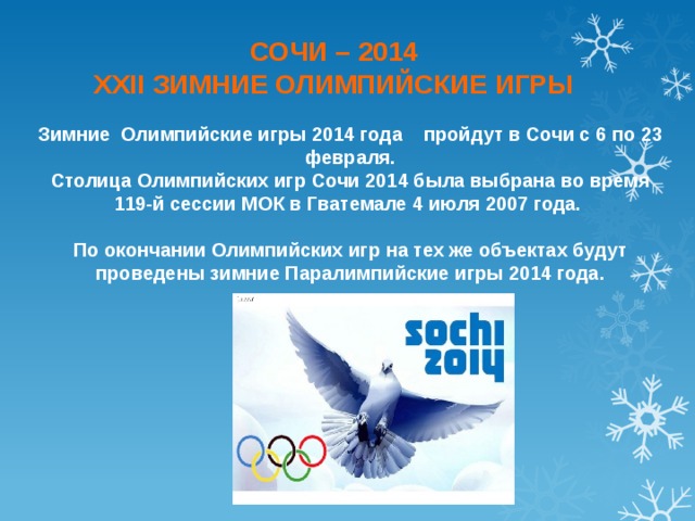 СОЧИ – 2014 XXII ЗИМНИЕ ОЛИМПИЙСКИЕ ИГРЫ  Зимние Олимпийские игры 2014 года пройдут в Сочи с 6 по 23 февраля. Столица Олимпийских игр Сочи 2014 была выбрана во время 119-й сессии МОК в Гватемале 4 июля 2007 года.   По окончании Олимпийских игр на тех же объектах будут проведены зимние Паралимпийские игры 2014 года. 