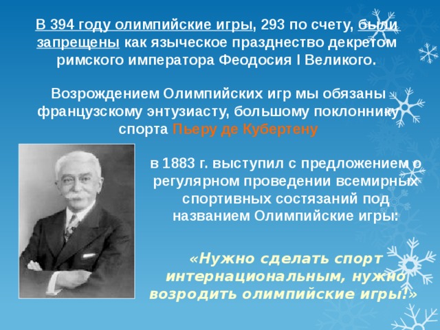 В 394 году олимпийские игры , 293 по счету, были запрещены как языческое празднество декретом римского императора Феодосия I Великого. Возрождением Олимпийских игр мы обязаны французскому энтузиасту, большому поклоннику спорта Пьеру де Кубертену в 1883 г. выступил с предложением о регулярном проведении всемирных спортивных состязаний под названием Олимпийские игры:  «Нужно сделать спорт интернациональным, нужно возродить олимпийские игры!»  