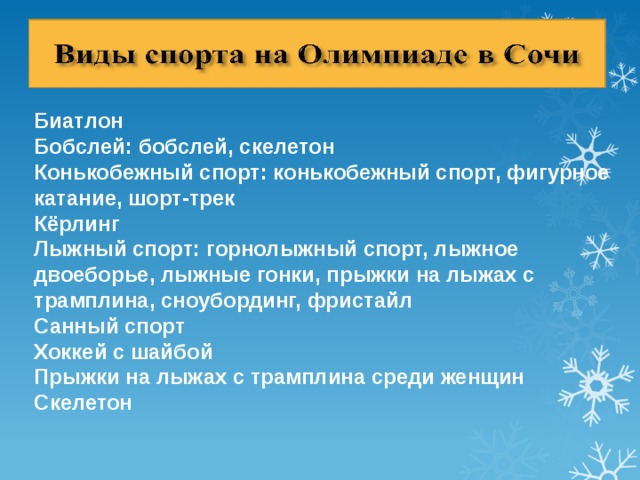 Биатлон Бобслей: бобслей, скелетон Конькобежный спорт: конькобежный спорт, фигурное катание, шорт-трек Кёрлинг Лыжный спорт: горнолыжный спорт, лыжное двоеборье, лыжные гонки, прыжки на лыжах с трамплина, сноубординг, фристайл Санный спорт Хоккей с шайбой Прыжки на лыжах с трамплина среди женщин Скелетон 
