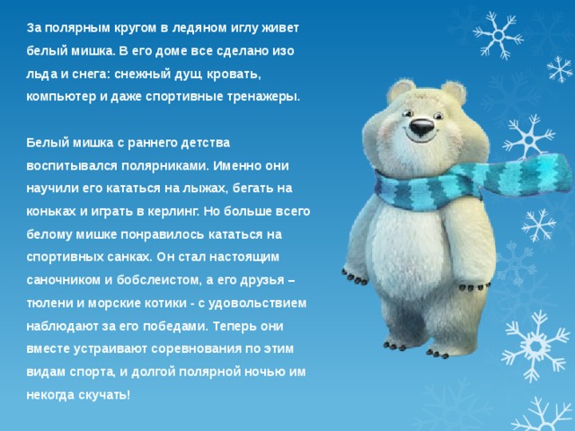 За полярным кругом в ледяном иглу живет белый мишка. В его доме все сделано изо льда и снега: снежный душ, кровать, компьютер и даже спортивные тренажеры.  Белый мишка с раннего детства воспитывался полярниками. Именно они научили его кататься на лыжах, бегать на коньках и играть в керлинг. Но больше всего белому мишке понравилось кататься на спортивных санках. Он стал настоящим саночником и бобслеистом, а его друзья – тюлени и морские котики - с удовольствием наблюдают за его победами. Теперь они вместе устраивают соревнования по этим видам спорта, и долгой полярной ночью им некогда скучать! 