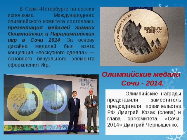  В Санкт-Петербурге на сессии исполкома Международного олимпийского комитета состоялась презентация медалей Зимних Олимпийских и Паралимпийских игр в Сочи 2014 . За основу дизайна медалей был взята концепция « лоскутного одеяла »  — основного визуального элемента оформления Игр. Олимпийские медали Сочи - 2014.  Олимпийские награды представили заместитель председателя правительства РФ Дмитрий Козак (слева) и глава оргкомитета « Сочи-2014 » Дмитрий Чернышенко. 