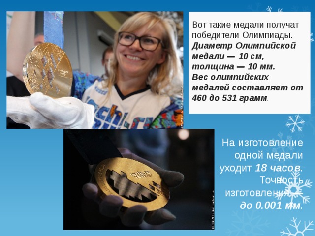 Вот такие медали получат победители Олимпиады. Диаметр Олимпийской медали — 10 см, толщина — 10 мм. Вес олимпийских медалей составляет от 460 до 531 грамм . На изготовление одной медали уходит 18 часов . Точность изготовления — до 0.001 мм . 