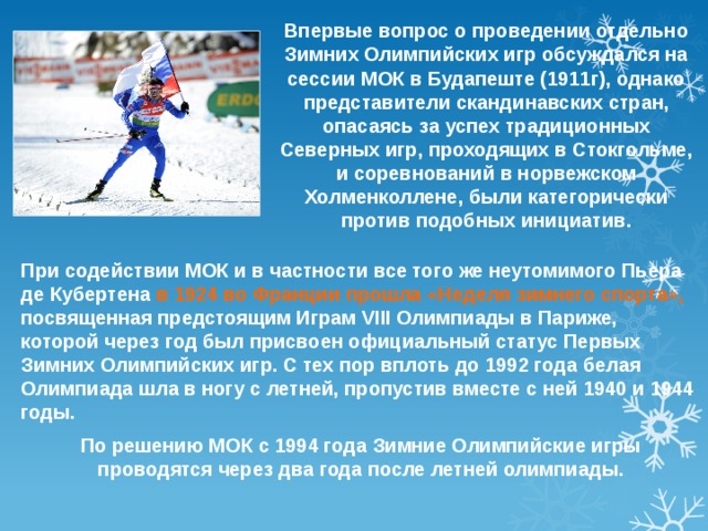 Впервые вопрос о проведении отдельно Зимних Олимпийских игр обсуждался на сессии МОК в Будапеште (1911г), однако представители скандинавских стран, опасаясь за успех традиционных Северных игр, проходящих в Стокгольме, и соревнований в норвежском Холменколлене, были категорически против подобных инициатив. При содействии МОК и в частности все того же неутомимого Пьера де Кубертена в 1924 во Франции прошла «Неделя зимнего спорта», посвященная предстоящим Играм VIII Олимпиады в Париже, которой через год был присвоен официальный статус Первых Зимних Олимпийских игр. С тех пор вплоть до 1992 года белая Олимпиада шла в ногу с летней, пропустив вместе с ней 1940 и 1944 годы. По решению МОК с 1994 года Зимние Олимпийские игры проводятся через два года после летней олимпиады. 