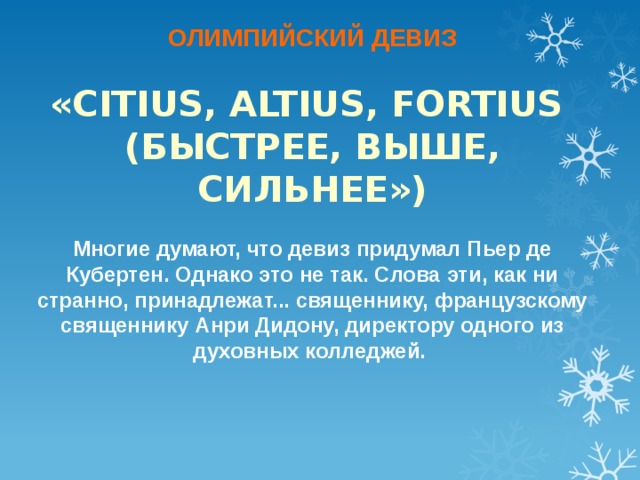 ОЛИМПИЙСКИЙ ДЕВИЗ  «CITIUS, ALTIUS, FORTIUS (БЫСТРЕЕ, ВЫШЕ, СИЛЬНЕЕ»)  Многие думают, что девиз придумал Пьер де Кубертен. Однако это не так. Слова эти, как ни странно, принадлежат... священнику, французскому священнику Анри Дидону, директору одного из духовных колледжей.  