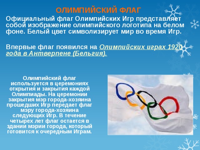 ОЛИМПИЙСКИЙ ФЛАГ Официальный флаг Олимпийских Игр представляет собой изображение олимпийского логотипа на белом фоне. Белый цвет символизирует мир во время Игр.  Впервые флаг появился на Олимпийских играх 1920 года в Антверпене (Бельгия).    Олимпийский флаг используется в церемониях открытия и закрытия каждой Олимпиады. На церемонии закрытия мэр города-хозяина прошедших Игр передает флаг мэру города-хозяина следующих Игр. В течение четырех лет флаг остается в здании мэрии города, который готовится к очередным Играм.    