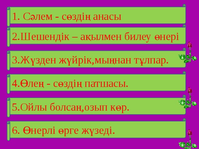 1. Сәлем - сөздің анасы 2.Шешендік – ақылмен билеу өнері 3.Жүзден жүйрік,мыңнан тұлпар. 4.Өлең - сөздің патшасы. 5.Ойлы болсаң,озып көр. 6. Өнерлі өрге жүзеді. 
