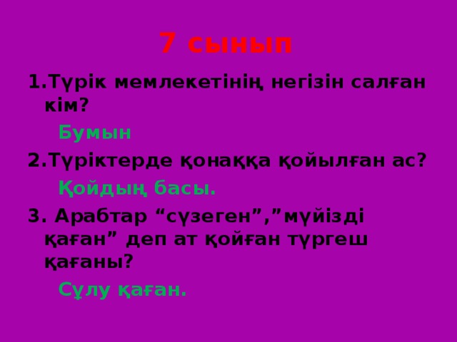 7 сынып 1.Түрік мемлекетінің негізін салған кім?   Бумын 2.Түріктерде қонаққа қойылған ас?  Қойдың басы. 3. Арабтар “сүзеген”,”мүйізді қаған” деп ат қойған түргеш қағаны?  Сұлу қаған. 
