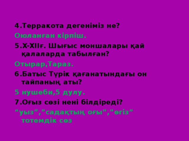 4.Терракота дегеніміз не? Оюланған кірпіш. 5. X-XII ғ. Шығыс моншалары қай қалаларда табылған? Отырар,Тараз. 6.Батыс Түрік қағанатындағы он тайпаның аты? 5 нушеби,5 дулу. 7.Оғыз сөзі нені білдіреді? “ уыз”,”садақтың оғы”,”өгіз” тотемдік сөз 