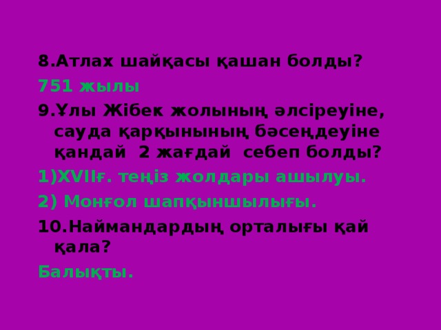 8 .Атлах шайқасы қашан болды? 751 жылы 9.Ұлы Жібек жолының әлсіреуіне, сауда қарқынының бәсеңдеуіне қандай 2 жағдай себеп болды? XVII ғ. теңіз жолдары ашылуы. 2) Монғол шапқыншылығы. 10.Наймандардың орталығы қай қала? Балықты. 