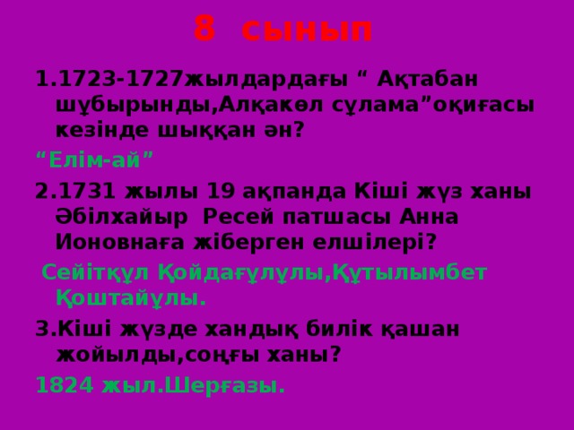 8 сынып 1.1723-1727жылдардағы “ Ақтабан шұбырынды,Алқакөл сұлама”оқиғасы кезінде шыққан ән? “ Елім-ай” 2.1731 жылы 19 ақпанда Кіші жүз ханы Әбілхайыр Ресей патшасы Анна Ионовнаға жіберген елшілері?  Сейітқұл Қойдағұлұлы,Құтылымбет Қоштайұлы. 3.Кіші жүзде хандық билік қашан жойылды,соңғы ханы? 1824 жыл.Шерғазы. 