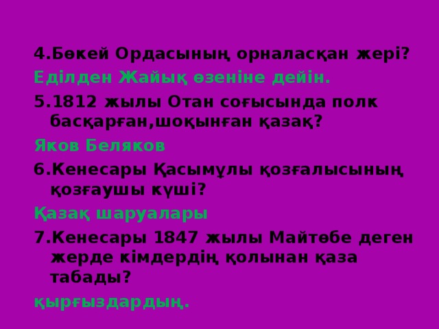 4.Бөкей Ордасының орналасқан жері? Еділден Жайық өзеніне дейін. 5.1812 жылы Отан соғысында полк басқарған,шоқынған қазақ? Яков Беляков 6.Кенесары Қасымұлы қозғалысының қозғаушы күші? Қазақ шаруалары 7.Кенесары 1847 жылы Майтөбе деген жерде кімдердің қолынан қаза табады? қырғыздардың. 