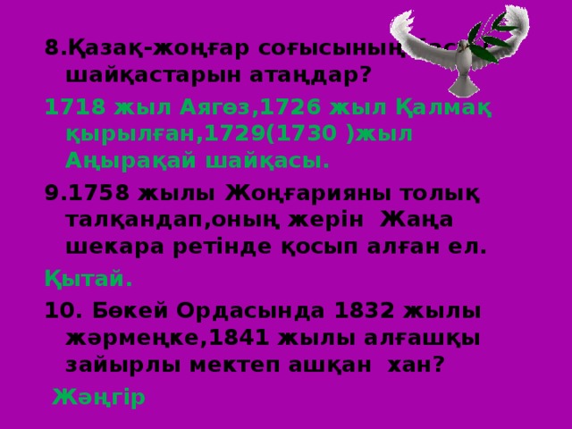 8.Қазақ-жоңғар соғысының басты шайқастарын атаңдар? 1718 жыл Аягөз,1726 жыл Қалмақ қырылған,1729(1730 )жыл Аңырақай шайқасы. 9.1758 жылы Жоңғарияны толық талқандап,оның жерін Жаңа шекара ретінде қосып алған ел. Қытай. 10. Бөкей Ордасында 1832 жылы жәрмеңке,1841 жылы алғашқы зайырлы мектеп ашқан хан?  Жәңгір 