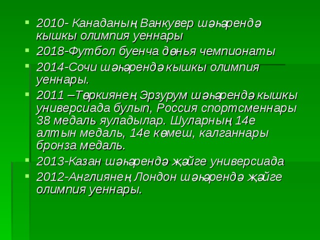 2010- Канаданың Ванкувер шәһәрендә кышкы олимпия уеннары 2018-Футбол буенча дөн ь я чемпионаты 2014-Сочи шәһәрендә кышкы олимпия уеннары. 2011 –Төркиянең Эрзурум шәһәрендә кышкы универсиада булып, Россия спортсменнары 38 медал ь яуладылар. Шуларны ң 14е алтын меда ль, 14е к ө меш, калганнары бронза медаль. 2013-Казан шәһәрендә җәйге универсиада 2012-Англиянең Лондон шәһәрендә җәйге олимпия уеннары. 