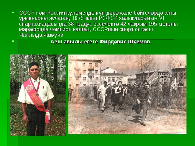 СССР һәм Россия күләмендә күп дәрәҗәле бәйгеләрдә алгы урыннарны яулаган, 1975 елгы РСФСР халыкларының VI спартакиадасында 38 градус эсселект ә 42 чакрым 195 метрлы марафонда чемпион калган, СССРның спорт остасы- Чаллыда яшәүче  Аеш авылы егете Фирдәвис Шәемов 