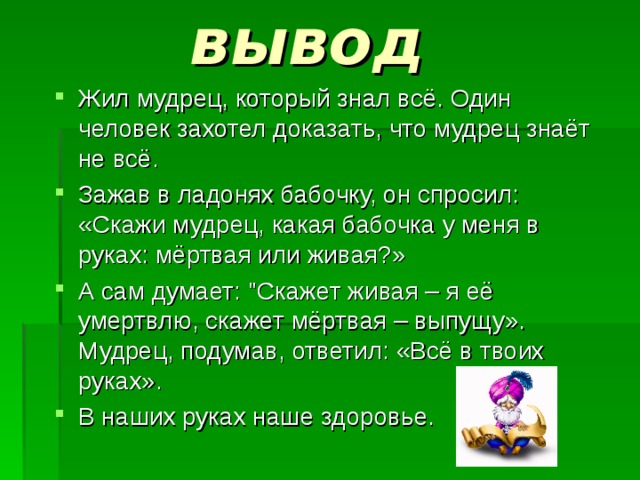  вывод Жил мудрец, который знал всё. Один человек захотел доказать, что мудрец знаёт не всё. Зажав в ладонях бабочку, он спросил: «Скажи мудрец, какая бабочка у меня в руках: мёртвая или живая?» А сам думает: 