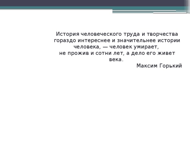 История человеческого труда и творчества гораздо интереснее и значительнее истории человека, — человек умирает, не прожив и сотни лет, а дело его живет века. Максим Горький 